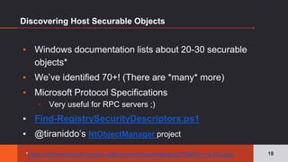 Discovering Host Securable Objects
▪ Windows documentation lists about 20-30 securable
objects*
▪ We’ve identified 70+! (There are *many* more)
▪ Microsoft Protocol Specifications
▫ Very useful for RPC servers ;)
▪ Find-RegistrySecurityDescriptors.ps1
▪ @tiraniddo’s NtObjectManager project
18*https://msdn.microsoft.com/en-us/library/windows/desktop/aa379557(v=vs.85).aspx
 