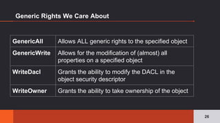 Generic Rights We Care About
26
GenericAll Allows ALL generic rights to the specified object
GenericWrite Allows for the modification of (almost) all
properties on a specified object
WriteDacl Grants the ability to modify the DACL in the
object security descriptor
WriteOwner Grants the ability to take ownership of the object
 