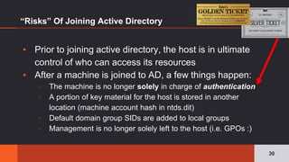 ▪ Prior to joining active directory, the host is in ultimate
control of who can access its resources
▪ After a machine is joined to AD, a few things happen:
▫ The machine is no longer solely in charge of authentication
▫ A portion of key material for the host is stored in another
location (machine account hash in ntds.dit)
▫ Default domain group SIDs are added to local groups
▫ Management is no longer solely left to the host (i.e. GPOs :)
“Risks” Of Joining Active Directory
30
 