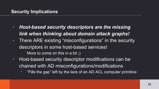 Security Implications
▪ Host-based security descriptors are the missing
link when thinking about domain attack graphs!
▪ There ARE existing “misconfigurations” in the security
descriptors in some host-based services!
▫ More to come on this in a bit ;)
▪ Host-based security descriptor modifications can be
chained with AD misconfigurations/modifications
▪ “Fills the gap” left by the lack of an AD ACL computer primitive
33
 