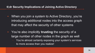 tl;dr Security Implications of Joining Active Directory
▪ When you join a system to Active Directory, you’re
introducing additional nodes into the access graph
that may affect the security of other systems
▪ You’re also implicitly trusting the security of a
large number of other nodes in the graph as well
▫ You’re almost certainly exposing your system’s services
to more access than you realize!
34
 
