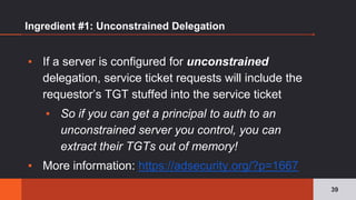 Ingredient #1: Unconstrained Delegation
▪ If a server is configured for unconstrained
delegation, service ticket requests will include the
requestor’s TGT stuffed into the service ticket
▪ So if you can get a principal to auth to an
unconstrained server you control, you can
extract their TGTs out of memory!
▪ More information: https://adsecurity.org/?p=1667
39
 