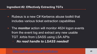 Ingredient #2: Effectively Extracting TGTs
▪ Rubeus is a new C# Kerberos abuse toolkit that
includes various ticket extraction capabilities
▪ The monitor action will monitor 4624 logon events
from the event log and extract any new usable
TGT .kirbis from LSASS using LSA APIs
▫ No read handle to LSASS needed!
40https://github.com/GhostPack/Rubeus
 