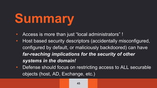 45
Summary
▪ Access is more than just “local administrators” !
▪ Host based security descriptors (accidentally misconfigured,
configured by default, or maliciously backdoored) can have
far-reaching implications for the security of other
systems in the domain!
▪ Defense should focus on restricting access to ALL securable
objects (host, AD, Exchange, etc.)
 