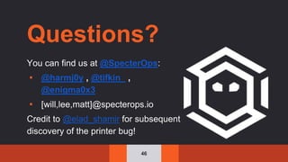 46
Questions?
You can find us at @SpecterOps:
▪ @harmj0y , @tifkin_ ,
@enigma0x3
▪ [will,lee,matt]@specterops.io
Credit to @elad_shamir for subsequent
discovery of the printer bug!
 