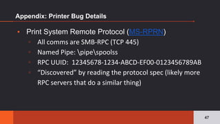 Appendix: Printer Bug Details
▪ Print System Remote Protocol (MS-RPRN)
▫ All comms are SMB-RPC (TCP 445)
▫ Named Pipe: pipespoolss
▫ RPC UUID: 12345678-1234-ABCD-EF00-0123456789AB
▫ “Discovered” by reading the protocol spec (likely more
RPC servers that do a similar thing)
47
 