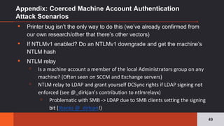 Appendix: Coerced Machine Account Authentication
Attack Scenarios
▪ Printer bug isn’t the only way to do this (we’ve already confirmed from
our own research/other that there’s other vectors)
▪ If NTLMv1 enabled? Do an NTLMv1 downgrade and get the machine’s
NTLM hash
▪ NTLM relay
▫ Is a machine account a member of the local Administrators group on any
machine? (Often seen on SCCM and Exchange servers)
▫ NTLM relay to LDAP and grant yourself DCSync rights if LDAP signing not
enforced (see @_dirkjan’s contribution to ntlmrelayx)
▫ Problematic with SMB -> LDAP due to SMB clients setting the signing
bit (thanks @_dirkjan!)
49
 