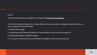Hi Lee,
The team has finished its investigation and determined the issue is by-design.
From the NTLM side of things, this is a relay attack, and there are plenty of mitigations that customers can
use to mitigate this particular attack:
1. Restrict NTLM usage
2. Configure/enable Extended Protection for Authentication for all services that support it.
3. Enable SMB Signing or SMB Encryption
4. Do not grant machine accounts administrative privileges to other machine accounts
50
 