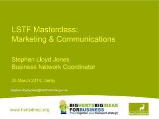 www.hertsdirect.org
LSTF Masterclass:
Marketing & Communications
stephen.lloyd-jones@hertfordshire.gov.uk
Stephen Lloyd Jones
Business Network Coordinator
25 March 2014, Derby
 