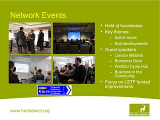 www.hertsdirect.org
Network Events
• Held at businesses
• Key themes:
– Active travel
– Rail developments
• Guest speakers
– London Midland
– Brompton Dock
– Watford Cycle Hub
– Business in the
Community
• Focus on LSTF funded
improvements
 