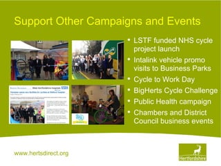 www.hertsdirect.org
Support Other Campaigns and Events
• LSTF funded NHS cycle
project launch
• Intalink vehicle promo
visits to Business Parks
• Cycle to Work Day
• BigHerts Cycle Challenge
• Public Health campaign
• Chambers and District
Council business events
 