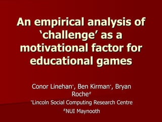 An empirical analysis of ‘challenge’ as a motivational factor for educational games Conor Linehan * , Ben Kirman * , Bryan Roche # * Lincoln Social Computing Research Centre # NUI Maynooth 