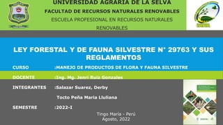 LEY FORESTAL Y DE FAUNA SILVESTRE N° 29763 Y SUS
REGLAMENTOS
UNIVERSIDAD AGRARIA DE LA SELVA
FACULTAD DE RECURSOS NATURALES RENOVABLES
ESCUELA PROFESIONAL EN RECURSOS NATURALES
RENOVABLES
CURSO :MANEJO DE PRODUCTOS DE FLORA Y FAUNA SILVESTRE
DOCENTE :Ing. Mg. Jenri Ruiz Gonzales
INTEGRANTES :Salazar Suarez, Derby
Tocto Peña Maria Lluliana
SEMESTRE :2022-I
Tingo María - Perú
Agosto, 2022
 