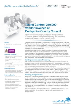 CUSTOMER
                                                                                                                           S U C C E S S S T O RY




                                               Taking Control: 250,000
                                               Vendor Invoices at
                                               Derbyshire County Council
                                               OpenText helps reduce physical paper storage, eliminate
                                               duplication, provide management reporting, and streamline
                                               end-to-end “invoice-to-settle” process times

Industry                                       Derbyshire County Council serves a population of 750,000 and employs around 37,000 staff.
                                               The Council is responsible for providing many services, including education, roads, and social
Public Sector: UK Local Government
                                               care services. Some of the day-to-day finance activities of the Council produce a staggering
Customer                                       volume of information with some 20,000 vendors, resulting in 250,000 invoices per year being
                                               handled by the Accounts Payable team.
                                               In late 2008, Derbyshire made the decision to implement an SAP® Enterprise Resource
                                               Planning (ERP) system. This would form the basis for a significant programme of change,
                                               replacing an ageing mainframe system that was becoming increasingly difficult to maintain.
Business Challenges                            With the mainframe IT workforce reaching retirement age and no sign of being able to keep
A   Ageing mainframe system, difficult to      pace with current, let alone future regulations, it was time to start the process of moving away
    integrate and maintain                     from their bespoke, in-house-developed mainframe system.
E   Efficiency drivers and cost-reduction
    targets                                    Handling vendor invoices: The old way
S   Skilled knowledge workers reaching         With vendor invoices arriving at numerous locations throughout the county, and a manual
    retirement age                             process to approve and match invoices to purchase orders, it was possible for invoices to be
I   Increasing difficulty in meeting new and   lost before reaching the Accounts Payable team. When invoices arrived, details were manually
    emerging regulations                       entered into the system, further increasing the likelihood of errors.

Business Solution                              “All this led to an inability to meet prompt payment targets. A downside was that early or even
                                               prompt settlement discounts could not be claimed. Gaining a clear picture of the Council’s
I   OpenText Vendor Invoice Management
    for SAP® Solutions (sold by SAP as         financial liability at any point in time was an almost insurmountable task. Change was definitely
    SAP Invoice Management by OpenText)        needed,” says Chris Woodhouse, Finance Lead Officer (SAP), Derbyshire County Council.

Business Benefits                              Selecting the right solution
I   Greater efficiency in vendor invoice       In early 2009, Derbyshire looked at the feasibility of adding the capability of SAP to handle
    processing                                 vendor invoices in a more efficient way. Business requirements were scoped, along with a
I   Reduction in processing times              stated objective of using a commercially available, out-of-the-box solution that didn’t require
I   More flexible, detailed reporting and      customisation or significant configuration. This was the basis of their SAP ERP project and any
    analysis now possible                      additional capability had to follow this model. They also wanted the comfort that any solution
I   Ability to identify bottlenecks in         selected was proven and well supported. They took up the chance to visit an existing
    processes and take remedial action         OpenText Vendor Invoice Management for SAP® Solutions customer and were impressed
I   Full audit trail, retention, and           with what they saw.
    disposition scheduling                     “We selected OpenText, then set about the project in April 2009 with the objective of going
                                               live with not only SAP but also OpenText in April 2010; an aggressive timeframe,”
                                               Woodhouse says.
 