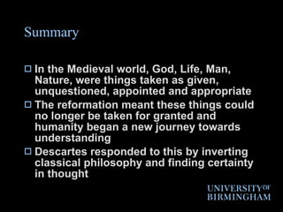 Summary In the Medieval world, God, Life, Man, Nature, were things taken as given, unquestioned, appointed and appropriate The reformation meant these things could no longer be taken for granted and humanity began a new journey towards understanding Descartes responded to this by inverting classical philosophy and finding certainty in thought 