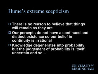 Hume’s extreme scepticism There is no reason to believe that things will remain as they are Our percepts do not have a continued and distinct existence so our belief in continuity is irrational Knowledge degenerates into probability but the judgement of probability is itself uncertain and so… 