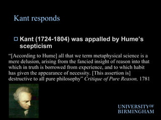 Kant responds Kant (1724-1804) was appalled by Hume’s scepticism “ [According to Hume] all that we term metaphysical science is a mere delusion, arising from the fancied insight of reason into that which in truth is borrowed from experience, and to which habit has given the appearance of necessity. [This assertion is] destructive to all pure philosophy”  Critique of Pure Reason,  1781 