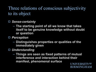 Three relations of conscious subjectivity to its object Sense-certainty The starting point of all we know that takes itself to be genuine knowledge without doubt or question Perception Distinguishes properties or qualities of the immediately given Understanding Things are seen as fixed patterns of mutual interference and interaction behind their manifest, phenomenal surface  