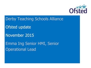 Derby Teaching Schools Alliance
Ofsted update
November 2015
Emma Ing Senior HMI, Senior
Operational Lead
 