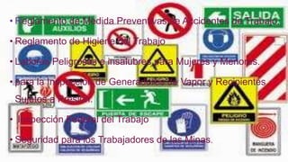 • Reglamento de Medida Preventivas de Accidentes de Trabajo.
• Reglamento de Higiene del Trabajo
• Labores Peligrosas e insalubres para Mujeres y Menores.
• para la Inspección de Generadores de Vapor y Recipientes
Sujetos a Presión.
• Inspección Federal del Trabajo
• Seguridad para los Trabajadores de las Minas.
 