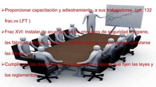Proporcionar capacitación y adiestramiento a sus trabajadores (art. 132
frac.vx LFT )
Frac XVI: Instalar de acuerdo con los principios de seguridad e higiene,
las fábricas, talleres, oficinas, y demás lugares en que deban ejecutarse
las labores.
Cumplir con las disposiciones de seguridad e higiene que fijen las leyes y
los reglamentos
 