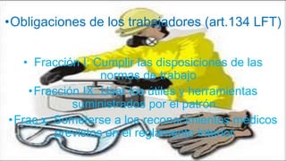 •Obligaciones de los trabajadores (art.134 LFT)
• Fracción I: Cumplir las disposiciones de las
normas de trabajo
•Fracción IX: Usar los útiles y herramientas
suministrados por el patrón.
•Frac x: Someterse a los reconocimientos médicos
previstos en el reglamento interior.
 