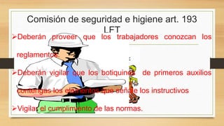 Comisión de seguridad e higiene art. 193
LFT
Deberán proveer que los trabajadores conozcan los
reglamentos.
Deberán vigilar que los botiquines de primeros auxilios
contengas los elementos que señale los instructivos
Vigilar el cumplimiento de las normas.
 