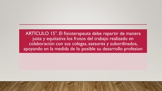ARTÍCULO 15°. El fisioterapeuta debe repartir de manera
justa y equitativa los frutos del trabajo realizado en
colaboración con sus colegas, asesores y subordinados,
apoyando en la medida de lo posible su desarrollo profesion
 