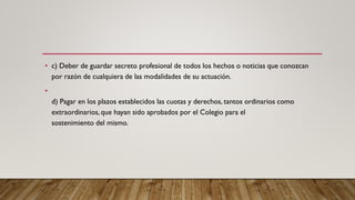 • c) Deber de guardar secreto profesional de todos los hechos o noticias que conozcan
por razón de cualquiera de las modalidades de su actuación.
•
d) Pagar en los plazos establecidos las cuotas y derechos, tantos ordinarios como
extraordinarios, que hayan sido aprobados por el Colegio para el
sostenimiento del mismo.
 