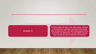 Artículo 31
El intercambio de datos y de información relativas
a los pacientes constituye una importante ayuda
para la asistencia. Por ello el/la fisioterapeuta tiene
el derecho de obtenerlos y ha de facilitar los que
sean necesarios para la atención del usuario.
 