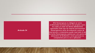 Artículo 34
El/la fisioterapeuta no delegará en otros
profesionales funciones que le son propias y para
las cuales no están los demás debidamente
capacitados.Todo tipo de material estrictamente
fisioterapéutico, tanto de evaluación cuanto de
intervención o tratamiento, queda reservado al uso
de los/las fisioterapeutas, quienes por otra parte, se
abstendrán de facilitarlos a otras personas no
competentes para su uso o aplicación.
 