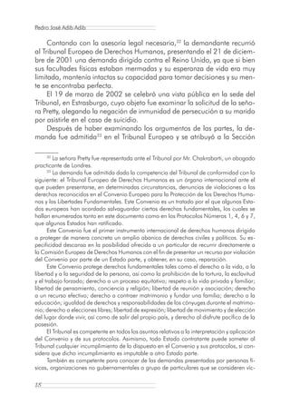 Pedro José Adib Adib

     Contando con la asesoría legal necesaria,32 la demandante recurrió
al Tribunal Europeo de Derechos Humanos, presentando el 21 de diciem-
bre de 2001 una demanda dirigida contra el Reino Unido, ya que si bien
sus facultades físicas estaban mermadas y su esperanza de vida era muy
limitada, mantenía intactas su capacidad para tomar decisiones y su men-
te se encontraba perfecta.
     El 19 de marzo de 2002 se celebró una vista pública en la sede del
Tribunal, en Estrasburgo, cuyo objeto fue examinar la solicitud de la seño-
ra Pretty, alegando la negación de inmunidad de persecución a su marido
por asistirle en el caso de suicidio.
     Después de haber examinando los argumentos de las partes, la de-
manda fue admitida33 en el Tribunal Europeo y se atribuyó a la Sección

      32
         La señora Pretty fue representada ante el Tribunal por Mr. Chakrabarti, un abogado
practicante de Londres.
      33
         La demanda fue admitida dada la competencia del Tribunal de conformidad con lo
siguiente: el Tribunal Europeo de Derechos Humanos es un órgano internacional ante el
que pueden presentarse, en determinadas circunstancias, denuncias de violaciones a los
derechos reconocidos en el Convenio Europeo para la Protección de los Derechos Huma-
nos y las Libertades Fundamentales. Este Convenio es un tratado por el que algunos Esta-
dos europeos han acordado salvaguardar ciertos derechos fundamentales, los cuales se
hallan enumerados tanto en este documento como en los Protocolos Números 1, 4, 6 y 7,
que algunos Estados han ratificado.
      Este Convenio fue el primer instrumento internacional de derechos humanos dirigido
a proteger de manera concreta un amplio abanico de derechos civiles y políticos. Su es-
pecificidad descansa en la posibilidad ofrecida a un particular de recurrir directamente a
la Comisión Europea de Derechos Humanos con el fin de presentar un recurso por violación
del Convenio por parte de un Estado parte, y obtener, en su caso, reparación.
      Este Convenio protege derechos fundamentales tales como el derecho a la vida, a la
libertad y a la seguridad de la persona, así como la prohibición de la tortura, la esclavitud
y el trabajo forzado; derecho a un proceso equitativo; respeto a la vida privada y familiar;
libertad de pensamiento, conciencia y religión; libertad de reunión y asociación; derecho
a un recurso efectivo; derecho a contraer matrimonio y fundar una familia; derecho a la
educación; igualdad de derechos y responsabilidades de los cónyuges durante el matrimo-
nio; derecho a elecciones libres; libertad de expresión; libertad de movimiento y de elección
del lugar donde vivir, así como de salir del propio país, y derecho al disfrute pacífico de la
posesión.
      El Tribunal es competente en todos los asuntos relativos a la interpretación y aplicación
del Convenio y de sus protocolos. Asimismo, todo Estado contratante puede someter al
Tribunal cualquier incumplimiento de lo dispuesto en el Convenio y sus protocolos, si con-
sidera que dicho incumplimiento es imputable a otro Estado parte.
      También es competente para conocer de las demandas presentadas por personas fí-
sicas, organizaciones no gubernamentales o grupo de particulares que se consideren víc-

18
 