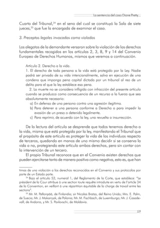 La sentencia del caso Diane Pretty...

Cuarta del Tribunal,34 en el seno del cual se constituyó la Sala de siete
jueces,35 que fue la encargada de examinar el caso.

3. Preceptos legales invocados como violados

Los alegatos de la demandante versaron sobre la violación de los derechos
fundamentales recogidos en los artículos 2, 3, 8, 9 y 14 del Convenio
Europeo de Derechos Humanos, mismos que veremos a continuación.

    Artículo 2. Derecho a la vida.
    1. El derecho de toda persona a la vida está protegido por la Ley. Nadie
    podrá ser privado de su vida intencionalmente, salvo en ejecución de una
    condena que imponga pena capital dictada por un tribunal al reo de un
    delito para el que la ley establece esa pena.
      2. La muerte no se considera infligida con infracción del presente artículo
    cuando se produzca como consecuencia de un recurso a la fuerza que sea
    absolutamente necesario:
       a) En defensa de una persona contra una agresión ilegítima.
       b) Para detener a una persona conforme a Derecho o para impedir la
          evasión de un preso o detenido legalmente.
       c) Para reprimir, de acuerdo con la ley, una revuelta o insurrección.

     De la lectura del artículo se desprende que todos tenemos derecho a
la vida, misma que está protegida por la ley, manifestando el Tribunal que
el propósito de este artículo es proteger la vida de los individuos respecto
de terceros, quedando en manos de uno mismo decidir si se conserva la
vida o no, protegiendo este artículo ambos derechos, pero sin contar con
la intervención de un tercero.
     El propio Tribunal reconoce que en el Convenio existen derechos que
pueden ejercitarse tanto de manera positiva como negativa, esto es, que han

timas de una violación a los derechos reconocidos en el Convenio y sus protocolos por
parte de un Estado parte.
      34
         Bajo el artículo 52, numeral 1, del Reglamento de la Corte, que establece: “Le
président de la Cour attribue à une section toute requête introduite en vertu de l’article 34
de la Convention, en veillant à une répartition équitable de la charge de travail entre les
sections”.
      35
         Mr. M. Pellonpää, de Finlandia; sir Nicolas Bratza, del Reino Unido; Mrs. E. Palm,
de Suecia; Mr. J. Makarcyzk, de Polonia; Mr. M. Fischbach, de Luxemburgo; Mr. J. Casade-
vall, de Andorra, y Mr. S. Pavlovschi, de Moldavia.

                                                                                          19
 
