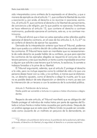 Pedro José Adib Adib

sido interpretados como antítesis de lo expresado en el derecho, y que a
manera de ejemplo se cita el artículo 11, que confiere la libertad de reunión
y asociación y, por ende, el derecho a no reunirse ni asociarse; asimis-
mo, el artículo 9, que contiene el derecho a la libertad de pensamiento,
de conciencia y de religión, por lo que podría no ejercerse; finalmente,
se hace referencia al artículo 12, que contiene el derecho a contraer
matrimonio, pudiendo ejercerse el contrario, esto es, a no contraer ma-
trimonio.
     El Tribunal afirmó que si bien en estos ejemplos antes referidos podría
ejercerse el derecho contrario, en el caso de los artículos 3, 4, 5 y 636 no
se confería el derecho de ejercer los opuestos.
     Derivado de la interpretación anterior que hace el Tribunal, podemos
decir que queda a su arbitrio decidir de cuáles derechos se pueden ejercer
los contrarios. El Tribunal tiene razón en manifestar que no necesariamen-
te de cada derecho se puede hablar de su antítesis, ya que para ejercitar
los contrarios de los ejemplos elegidos se requeriría el concurso de una
tercera persona y creo que resultaría un tanto cuanto improbable encontrar
a alguien que solicite a ese tercero que lo torture, lo esclavice, lo someta a
trabajos forzados o lo prive de su libertad.
     El Tribunal argumentó, además, que el artículo 2 protege el derecho
a la vida, pero no incluye aspectos como la calidad de vida o lo que una
persona desea hacer con su vida, y no confiere, a menos que se distorsio-
ne, un derecho opuesto, como el derecho a elegir la muerte, por lo que
no es posible deducir de esta disposición un derecho a morir, ya sea con
la intervención de un tercero o con la asistencia de la autoridad pública.

     Artículo 3. Prohibición de la tortura.
     Nadie podrá ser sometido a torturas ni a penas o tratos inhumanos o degra-
     dantes.

    Respecto de este artículo, el Tribunal manifestó que es obligación del
Estado proteger al individuo de malos tratos por parte de agentes del Es-
tado e incluso frente a malos tratos causados por particulares. Después de
un análisis agrega que en este caso el Reino Unido no puede ser conside-
rado como causante de un maltrato en perjuicio de la demandante, en


     36
        Se refieren a la prohibición de la tortura; la prohibición de la esclavitud y del traba-
jo forzado; el derecho a la libertad y la seguridad; el derecho a un proceso equitativo.

20
 