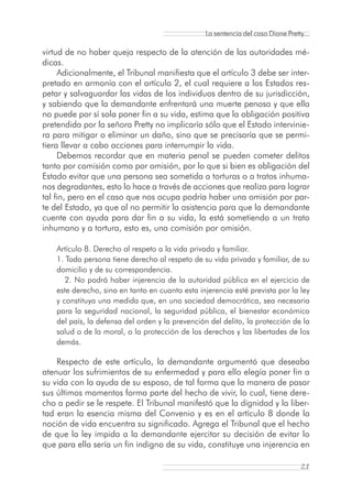 La sentencia del caso Diane Pretty...

virtud de no haber queja respecto de la atención de las autoridades mé-
dicas.
     Adicionalmente, el Tribunal manifiesta que el artículo 3 debe ser inter-
pretado en armonía con el artículo 2, el cual requiere a los Estados res-
petar y salvaguardar las vidas de los individuos dentro de su jurisdicción,
y sabiendo que la demandante enfrentará una muerte penosa y que ella
no puede por sí sola poner fin a su vida, estima que la obligación positiva
pretendida por la señora Pretty no implicaría sólo que el Estado intervinie-
ra para mitigar o eliminar un daño, sino que se precisaría que se permi-
tiera llevar a cabo acciones para interrumpir la vida.
     Debemos recordar que en materia penal se pueden cometer delitos
tanto por comisión como por omisión, por lo que si bien es obligación del
Estado evitar que una persona sea sometida a torturas o a tratos inhuma-
nos degradantes, esto lo hace a través de acciones que realiza para lograr
tal fin, pero en el caso que nos ocupa podría haber una omisión por par-
te del Estado, ya que al no permitir la asistencia para que la demandante
cuente con ayuda para dar fin a su vida, la está sometiendo a un trato
inhumano y a tortura, esto es, una comisión por omisión.

    Artículo 8. Derecho al respeto a la vida privada y familiar.
    1. Toda persona tiene derecho al respeto de su vida privada y familiar, de su
    domicilio y de su correspondencia.
       2. No podrá haber injerencia de la autoridad pública en el ejercicio de
    este derecho, sino en tanto en cuanto esta injerencia esté prevista por la ley
    y constituya una medida que, en una sociedad democrática, sea necesaria
    para la seguridad nacional, la seguridad pública, el bienestar económico
    del país, la defensa del orden y la prevención del delito, la protección de la
    salud o de la moral, o la protección de los derechos y las libertades de los
    demás.

    Respecto de este artículo, la demandante argumentó que deseaba
atenuar los sufrimientos de su enfermedad y para ello elegía poner fin a
su vida con la ayuda de su esposo, de tal forma que la manera de pasar
sus últimos momentos forma parte del hecho de vivir, lo cual, tiene dere-
cho a pedir se le respete. El Tribunal manifestó que la dignidad y la liber-
tad eran la esencia misma del Convenio y es en el artículo 8 donde la
noción de vida encuentra su significado. Agrega el Tribunal que el hecho
de que la ley impida a la demandante ejercitar su decisión de evitar lo
que para ella sería un fin indigno de su vida, constituye una injerencia en

                                                                                  21
 