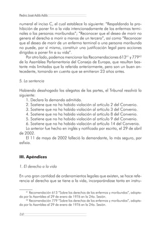 Pedro José Adib Adib

numeral el inciso C, el cual establece lo siguiente: “Respaldando la pro-
hibición de poner fin a la vida intencionadamente de los enfermos termi-
nales o las personas moribundas”; “Reconocer que el deseo de morir no
genera el derecho a morir a manos de un tercero”, así como “Reconocer
que el deseo de morir de un enfermo terminal o una persona moribunda
no puede, por sí mismo, constituir una justificación legal para acciones
dirigidas a poner fin a su vida”.
     Por otro lado, podemos mencionar las Recomendaciones 61341 y 77942
de la Asamblea Parlamentaria del Consejo de Europa, que resultan bas-
tante más limitadas que la referida anteriormente, pero son un buen an-
tecedente, tomando en cuenta que se emitieron 23 años antes.

5. La sentencia

Habiendo desahogado los alegatos de las partes, el Tribunal resolvió lo
siguiente:
     1. Declara la demanda admitida.
     2. Sostiene que no ha habido violación al artículo 2 del Convenio.
     3. Sostiene que no ha habido violación al artículo 3 del Convenio.
     4. Sostiene que no ha habido violación al artículo 8 del Convenio.
     5. Sostiene que no ha habido violación al artículo 9 del Convenio.
     6. Sostiene que no ha habido violación al artículo 14 del Convenio.
     Lo anterior fue hecho en inglés y notificado por escrito, el 29 de abril
de 2002.
     El 11 de mayo de 2002 falleció la demandante, lo más seguro, por
asfixia.


III. Apéndices

1. El derecho a la vida

En una gran cantidad de ordenamientos legales que existen, se hace refe-
rencia al derecho que se tiene a la vida, incorporándose tanto en instru-

     41
       Recomendación 613 “Sobre los derechos de los enfermos y moribundos”, adopta-
da por la Asamblea el 29 de enero de 1976 en la 24a. Sesión.
    42
       Recomendación 779 “Sobre los derechos de los enfermos y moribundos”, adopta-
da por la Asamblea el 29 de enero de 1976 en la 24a. Sesión.

26
 