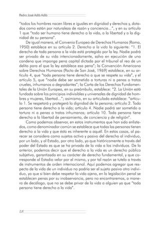 Pedro José Adib Adib

“todos los hombres nacen libres e iguales en dignidad y derechos y, dota-
dos como están por naturaleza de razón y conciencia...”, y en su artículo
1 que “todo ser humano tiene derecho a la vida, a la libertad y a la dig-
nidad de su persona”.
     De igual manera, el Convenio Europeo de Derechos Humanos (Roma,
1950) establece en su artículo 2. Derecho a la vida lo siguiente: “1. El
derecho de toda persona a la vida está protegido por la ley. Nadie podrá
ser privado de su vida intencionadamente, salvo en ejecución de una
condena que imponga pena capital dictada por el tribunal al reo de un
delito para el que la ley establece esa pena”; la Convención Americana
sobre Derechos Humanos (Pacto de San José, 1969) establece, en su ar-
tículo 4, que “toda persona tiene derecho a que se respete su vida”, y el
artículo 5, que “nadie debe ser sometido a torturas ni a penas o tratos
crueles, inhumanos o degradantes”; la Carta de los Derechos Fundamen-
tales de la Unión Europea, en su preámbulo, establece: “2. La Unión está
fundada sobre los principios indivisibles y universales de dignidad de hom-
bres y mujeres, libertad...”; asimismo, en su articulado establece: “artícu-
lo 1. Se respetará y protegerá la dignidad de la persona; artículo 2. Toda
persona tiene derecho a la vida; artículo 4. Nadie podrá ser sometido a
tortura ni a penas o tratos inhumanos; artículo 10. Toda persona tiene
derecho a la libertad de pensamiento, de conciencia y de religión”.
     Como podemos observar, en estos instrumentos que han sido enlista-
dos, como denominador común se establece que todas las personas tienen
derecho a la vida y que ésta es inherente a aquél. En estos casos, al pa-
recer se considera como sujetos activo y pasivo del derecho al individuo,
por un lado, y al Estado, por otro lado, ya que históricamente a través del
poder del Estado es que se ha privado de la vida a los individuos. De lo
anterior, podemos decir que el derecho a la vida es un derecho público
subjetivo, garantizado en su carácter de derecho fundamental, y que co-
rresponde al Estadio velar por el mismo, y por tal razón se tutela a través
de instrumentos de orden internacional. Aquí podemos agregar que res-
pecto de la vida de un individuo no podría ser el sujeto pasivo otro indivi-
duo, ya que si bien debe respetar la vida ajena, en la legislación penal se
establecen penas por su inobservancia, pero no encontraremos, a mane-
ra de decálogo, que no se debe privar de la vida a alguien ya que “toda
persona tiene derecho a la vida”.




28
 
