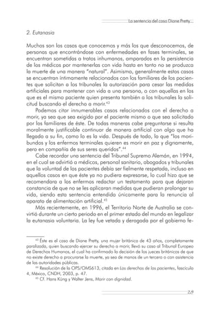 La sentencia del caso Diane Pretty...

2. Eutanasia

Muchos son los casos que conocemos y más los que desconocemos, de
personas que encontrándose con enfermedades en fases terminales, se
encuentran sometidas a tratos inhumanos, amparados en la persistencia
de los médicos por mantenerlas con vida hasta en tanto no se produzca
la muerte de una manera “natural”. Asimismo, generalmente estos casos
se encuentran íntimamente relacionados con los familiares de los pacien-
tes que solicitan a los tribunales la autorización para cesar las medidas
artificiales para mantener con vida a una persona, o con aquellas en los
que es el mismo paciente quien presenta también a los tribunales la soli-
citud buscando el derecho a morir.43
     Podemos citar innumerables casos relacionados con el derecho a
morir, ya sea que sea exigido por el paciente mismo o que sea solicitado
por los familiares de éste. De todas maneras cabe preguntarse si resulta
moralmente justificable continuar de manera artificial con algo que ha
llegado a su fin, como lo es la vida. Después de todo, lo que “los mori-
bundos y los enfermos terminales quieren es morir en paz y dignamente,
pero en compañía de sus seres queridos”.44
     Cabe recordar una sentencia del Tribunal Supremo Alemán, en 1994,
en el cual se advirtió a médicos, personal sanitario, abogados y tribunales
que la voluntad de los pacientes debía ser fielmente respetada, incluso en
aquellos casos en que éste ya no pudiera expresarse, lo cual hizo que se
recomendara a los enfermos redactar un testamento para que dejaran
constancia de que no se les aplicaran medidas que pudieran prolongar su
vida, siendo esta sentencia entendida únicamente para la renuncia al
aparato de alimentación artificial.45
     Más recientemente, en 1996, el Territorio Norte de Australia se con-
virtió durante un cierto periodo en el primer estado del mundo en legalizar
la eutanasia voluntaria. La ley fue vetada y derogada por el gobierno fe-


    43
        Éste es el caso de Diane Pretty, una mujer británica de 43 años, completamente
paralizada, quien buscando ejercer su derecho a morir, llevó su caso al Tribunal Europeo
de Derechos Humanos, el cual ha confirmado la decisión de los jueces británicos de que
no existe derecho a procurarse la muerte, ya sea de manos de un tercero o con asistencia
de las autoridades públicas.
     44
        Resolución de la OPS/OMS613, citada en Los derechos de los pacientes, fascículo
4, México, CNDH, 2003, p. 47.
     45
        Cf. Hans Küng y Walter Jens, Morir con dignidad.

                                                                                      29
 
