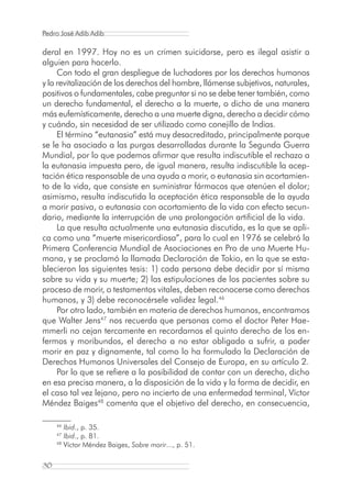 Pedro José Adib Adib

deral en 1997. Hoy no es un crimen suicidarse, pero es ilegal asistir a
alguien para hacerlo.
     Con todo el gran despliegue de luchadores por los derechos humanos
y la revitalización de los derechos del hombre, llámense subjetivos, naturales,
positivos o fundamentales, cabe preguntar si no se debe tener también, como
un derecho fundamental, el derecho a la muerte, o dicho de una manera
más eufemísticamente, derecho a una muerte digna, derecho a decidir cómo
y cuándo, sin necesidad de ser utilizado como conejillo de Indias.
     El término “eutanasia” está muy desacreditado, principalmente porque
se le ha asociado a las purgas desarrolladas durante la Segunda Guerra
Mundial, por lo que podemos afirmar que resulta indiscutible el rechazo a
la eutanasia impuesta pero, de igual manera, resulta indiscutible la acep-
tación ética responsable de una ayuda a morir, o eutanasia sin acortamien-
to de la vida, que consiste en suministrar fármacos que atenúen el dolor;
asimismo, resulta indiscutida la aceptación ética responsable de la ayuda
a morir pasiva, o eutanasia con acortamiento de la vida con efecto secun-
dario, mediante la interrupción de una prolongación artificial de la vida.
     La que resulta actualmente una eutanasia discutida, es la que se apli-
ca como una “muerte misericordiosa”, para lo cual en 1976 se celebró la
Primera Conferencia Mundial de Asociaciones en Pro de una Muerte Hu-
mana, y se proclamó la llamada Declaración de Tokio, en la que se esta-
blecieron las siguientes tesis: 1) cada persona debe decidir por sí misma
sobre su vida y su muerte; 2) las estipulaciones de los pacientes sobre su
proceso de morir, o testamentos vitales, deben reconocerse como derechos
humanos, y 3) debe reconocérsele validez legal.46
     Por otro lado, también en materia de derechos humanos, encontramos
que Walter Jens47 nos recuerda que personas como el doctor Peter Hae-
mmerli no cejan tercamente en recordarnos el quinto derecho de los en-
fermos y moribundos, el derecho a no estar obligado a sufrir, a poder
morir en paz y dignamente, tal como lo ha formulado la Declaración de
Derechos Humanos Universales del Consejo de Europa, en su artículo 2.
     Por lo que se refiere a la posibilidad de contar con un derecho, dicho
en esa precisa manera, a la disposición de la vida y la forma de decidir, en
el caso tal vez lejano, pero no incierto de una enfermedad terminal, Víctor
Méndez Baiges48 comenta que el objetivo del derecho, en consecuencia,

     46
        Ibid., p. 35.
     47
        Ibid., p. 81.
     48
        Víctor Méndez Baiges, Sobre morir..., p. 51.

30
 