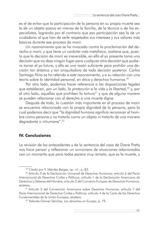 La sentencia del caso Diane Pretty...

es el de evitar que la participación de la persona en su propia muerte sea
la de un objeto pasivo en manos de la familia, de la técnica o de los es-
pecialistas, logrando por el contrario que esa participación sea la de un
ciudadano al que han de serle respetados sus intereses y sus valores más
básicos durante ese proceso de morir.
     Un razonamiento que se ha invocado contra la proclamación del de-
recho a morir, y que tiene un carácter más metafísico, sostiene que, pues-
to que la decisión de morir es irreversible, en ella el yo presente toma una
decisión que no deja ningún lugar para cualquier otra decisión que pudie-
ra tomar el yo futuro, y ello es una razón suficiente para prohibir una de-
cisión tan drástica y tan aniquiladora de toda decisión posterior. Carlos
Santiago Nino se ha referido a este razonamiento, y a su relación con una
teoría sobre la identidad personal, en ética y derechos humanos.49
     Por otro lado, podemos hacer referencia a las disposiciones legales
que establecen, por un lado, la protección a la vida y la libertad,50 y, por
el otro lado, aquellas que prohíben la tortura51 y que de alguna manera
se pueden relacionar con el derecho a una muerte digna.
     Después de todo, la cuestión más importante en el proceso de morir
se encuentra relacionada con la propia dignidad de la persona, para lo
cual podemos decir que “la dignidad humana significa reconocer al hom-
bre como persona y no tratarlo como un objeto ni tratarlo de una manera
degradante o inhumana”.52


IV. Conclusiones

La revisión de los antecedentes y de la sentencia del caso de Diane Pretty
nos hace pensar y reflexionar un sinnúmero de situaciones relacionadas
con un momento que para todos parece muy remoto, que es la muerte, y


    49
        Citado por V. Méndez Baiges, op. cit., p. 83.
    50
        Artículo 3 de la Declaración Universal de Derechos Humanos; artículo 6 del Pacto
Internacional de Derechos Civiles y Políticos; artículo 1 de la Declaración Americana de
Derechos y Deberes del Hombre; artículo 2 del Convenio Europeo de Derechos Humanos,
etcétera.
     51
        Artículo 5 del Convención Americana sobre Derechos Humanos; artículo 7 del
Pacto Internacional de Derechos Civiles y Políticos; artículo 4 de la Carta de los Derechos
Fundamentales de la Unión Europea, etcétera.
     52
        Yolanda Gómez Sánchez, Los derechos en Europa, p. 79.

                                                                                         31
 