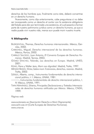 Pedro José Adib Adib

derechos de los hombres que, finalmente como éste, deberá convertirse
en un derecho humano.
     Nuevamente, como dije anteriormente, cabe preguntarse si no debe
ser incorporado como un derecho el contar con la asistencia obligatoria
del Estado para dar por terminada una existencia, el cual pasaría a formar
parte de nuestro patrimonio jurídico como un derecho humano, ya que si
nadie puede vivir nuestra vida, menos aun puede morir nuestra muerte.


V. Bibliografía

BUERGENTHAL, Thomas, Derechos humanos internacionales. México, Ger-
    nika, 2002.
CARBONELL, Miguel, Derecho internacional de los derechos humanos.
    México, Porrúa, 2002.
CARRILLO SALCEDO, Juan Antonio, El Convenio Europeo de Derechos Hu-
    manos. Madrid, Tecnos, 2003.
GÓMEZ SÁNCHEZ, Yolanda, Los derechos en Europa. Madrid, UNED,
    2001.
KÜNG, Hans y Walter Jens, Morir con dignidad. Madrid, Trotta, 1997.
MÉNDEZ BAIGES, Víctor, Sobre morir. Eutanasias, derechos, razones. Madrid,
    Trotta, 2002.
SZÉKELY, Alberto, comp., Instrumentos fundamentales de derecho interna-
    cional público, t. I. México, UNAM, 1981.
         , Instrumentos fundamentales de derecho internacional público, t.
    IV. México, UNAM, 1991.
TAPIA HERNÁNDEZ, Silverio, Principales Declaraciones y Tratados Internacio-
    nales de derechos humanos ratificados por México. México, CNDH,
    1999.

Páginas web

www.eutanasia.ws (Asociación Derecho a Morir Dignamente).
www.echr.coe.int (Corte Europea de Derechos Humanos).
www.unav.es




34
 