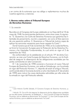 Pedro José Adib Adib

y en contra de la eutanasia que nos obliga a replantearnos muchos de
nuestros egoísmos y creencias.


I. Breves notas sobre el Tribunal Europeo
de Derechos Humanos

1. Su creación

Reunidos en el Congreso de Europa celebrado en La Haya del 8 al 10 de
mayo de 1948, los participantes declararon, entre otras cosas, lo siguien-
te: “2. Queremos una Carta de Derechos Humanos que garantice las li-
bertades de pensamiento, reunión y expresión, así como el libre ejercicio
de una oposición política. 3. Queremos un Tribunal de Justicia capaz de
aplicar las sanciones necesarias para hacer respetar la Carta”.3
     De tal manera que el 4 de noviembre de 1950, en la ciudad de Roma,
se firmó la Convención Europea para la Protección de los Derechos Hu-
manos y las Libertades Fundamentales, la cual entró en vigor el 3 de
septiembre de 1953.
     De conformidad con lo establecido en el artículo 194 de dicha Con-
vención, se crea una Corte Europea de Derechos Humanos, con la finali-
dad de asegurar la observancia de las obligaciones acordadas por las
partes contratantes en esta Convención.
     El 1 de noviembre de 1998 comenzó a funcionar el nuevo Tribunal
Europeo de Derechos Humanos, con sede en Estrasburgo, con la entrada
en vigor del Protocolo Número 11, dejando de existir el antiguo Tribunal,
continuando éste en funciones durante un año más (hasta el 31 de octubre
de 1999) para instruir los casos declarados admisibles por ella antes de
la entrada en vigor del Protocolo referido.




      3
          Juan Antonio Carrillo Salcedo, El Convenio Europeo de Derechos Humanos, p.
17.
      Artículo 19. Con el fin de asegurar la observancia de las obligaciones acordadas
      4

por las altas partes contratantes, se establecerá: 1. Una Comisión Europea de Derechos
Humanos, que en adelante se denominará “la Comisión”. 2. Una Corte Europea de De-
rechos Humanos, que en adelante se denominará “la Corte”.

10
 