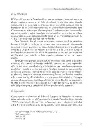 La sentencia del caso Diane Pretty...

2. Su naturaleza

El Tribunal Europeo de Derechos Humanos es un órgano internacional ante
el que pueden presentarse, en determinadas circunstancias, denuncias de
violaciones a los derechos reconocidos en el Convenio Europeo para la
Protección de los Derechos Humanos y las Libertades Fundamentales. Este
Convenio es un tratado por el que algunos Estados europeos han acorda-
do salvaguardar ciertos derechos fundamentales, los cuales se hallan
enumerados tanto en este documento como en los Protocolos Números 1,
4, 6 y 7, que algunos Estados han ratificado.
     Este Convenio fue el primer instrumento internacional de derechos
humanos dirigido a proteger de manera concreta un amplio abanico de
derechos civiles y políticos. Su especificidad descansa en la posibilidad
ofrecida a un particular de recurrir directamente a la Comisión Europea
de Derechos Humanos con el fin de presentar un recurso por violación
del Convenio por parte de un Estado parte, y obtener, en su caso, repa-
ración.
     Este Convenio protege derechos fundamentales tales como el derecho
a la vida, a la libertad y a la seguridad de la persona, así como la prohibi-
ción de la tortura, la esclavitud y el trabajo forzado; derecho a un proceso
equitativo; respeto a la vida privada y familiar; libertad de pensamiento,
conciencia y religión; libertad de reunión y asociación; derecho a un recur-
so efectivo; derecho a contraer matrimonio y fundar una familia; derecho
a la educación; igualdad de derechos y responsabilidad de los cónyuges
durante el matrimonio; derecho a elecciones libres; libertad de expresión;
libertad de movimiento y de elección del lugar donde vivir, así como de
salir del propio país, y derecho al disfrute pacífico de la posesión.5

3. Regulación

Como quedó establecido, el Tribunal Europeo de Derechos Humanos
tiene su fundamento en el Convenio Europeo de Derechos Humanos de
1950,6 en su artículo 19, así como la Sección 4, que contiene los artículos
38 al 56, que se refieren a su composición,7 a las decisiones,8 así como

    5
      De conformidad con los Protocolos Números 1, 6 y 11.
    6
      Vid. supra, nota 4.
    7
      Artículo 38.
    8
      Artículo 52.

                                                                                     11
 