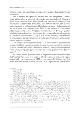Pedro José Adib Adib

a la disposición para establecer su reglamento y reglas de procedimiento,9
entre otros.
    Tras la entrada en vigor del Convenio han sido adoptados 11 Proto-
colos adicionales, a saber, el número 2, que autorizaba al Tribunal a
dictar opiniones consultivas; el número 9, que permitió a los demandantes
individuales la posibilidad de llevar su caso ante el Tribunal, con la nece-
saria reserva de la ratificación por el Estado demandado y de la aceptación
por un Comité que actuaba como filtro;10 y el número 10, sin objeto.
Además, se cuenta con los Protocolos Números 1,11 4,12 613 y 7,14 que han
añadido nuevos derechos y libertades a los consagrados inicialmente por
el Convenio, y los números 3, 5 y 8, que son de reforma, y se refieren a
la organización de las instituciones creadas por el Convenio y al procedi-
miento seguido ante éstas.
    Con relación al Protocolo Número 11, lo mencionamos por separado,
ya que este último ha reestructurado el mecanismo de control, al modificar
la estructura del mecanismo de control, creando una jurisdicción perma-
nente única, compuesta por un número de jueces igual al de los Estados
parte.15
    Por último, habrá que mencionar el Reglamento del Tribunal Europeo
de Derechos Humanos, el cual, en su última versión, se encuentra vigente
a partir del 1 de noviembre de 1998, y que consta de 104 artículos divi-
didos en cuatro títulos, a saber, Título I: De la Organización y del Funcio-


     9
         Artículo 55.
     10
         Derogado.
      11
         París, 20 de marzo de 1952.
      12
         Estrasburgo, 16 de septiembre de 1963.
      13
         Estrasburgo, 28 de abril de 1983.
      14
         Estrasburgo, 22 de noviembre de 1984.
      15
         Los recursos llevados ante el Tribunal son primero sometidos a un comité de tres
jueces que puede declararlos improcedentes sin examen adicional. Si así fuera, el recurso
queda sometido a una sala de siete jueces que se pronuncia sobre la admisibilidad y la
cuestión de fondo. Las partes tienen la posibilidad, en casos excepcionales, de solicitar una
revisión del recurso por parte de una cámara superior de 17 jueces, bajo reserva del
acuerdo de un comité de filtraje. La sala también puede inhibirse en beneficio de la sala
superior incluso antes de haber pronunciado sentencia, si el recurso suscita una cuestión
grave relativa a la interpretación del Convenio o de sus protocolos o si la solución de la
cuestión puede llevar a una contradicción con una sentencia anterior del Tribunal. Las
sentencias de la Sala o de la Sala Superior se remiten al Comité de Ministros, que vela por
su ejecución, como ocurría en el antiguo sistema.

12
 