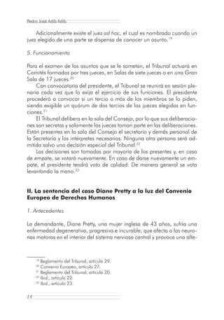 Pedro José Adib Adib

    Adicionalmente existe el juez ad hoc, el cual es nombrado cuando un
juez elegido de una parte se dispensa de conocer un asunto.19

5. Funcionamiento

Para el examen de los asuntos que se le sometan, el Tribunal actuará en
Comités formados por tres jueces, en Salas de siete jueces o en una Gran
Sala de 17 jueces.20
    Con convocatoria del presidente, el Tribunal se reunirá en sesión ple-
naria cada vez que lo exija el ejercicio de sus funciones. El presidente
procederá a convocar si un tercio o más de los miembros se lo piden,
siendo exigible un quórum de dos tercios de los jueces elegidos en fun-
ciones.21
    El Tribunal delibera en la sala del Consejo, por lo que sus deliberacio-
nes son secretas y solamente los jueces toman parte en las deliberaciones.
Están presentes en la sala del Consejo el secretario y demás personal de
la Secretaría y los intérpretes necesarios. Ninguna otra persona será ad-
mitida salvo una decisión especial del Tribunal.22
    Las decisiones son tomadas por mayoría de los presentes y, en caso
de empate, se votará nuevamente. En caso de darse nuevamente un em-
pate, el presidente tendrá voto de calidad. De manera general se vota
levantando la mano.23


II. La sentencia del caso Diane Pretty a la luz del Convenio
Europeo de Derechos Humanos

1. Antecedentes

La demandante, Diane Pretty, una mujer inglesa de 43 años, sufría una
enfermedad degenerativa, progresiva e incurable, que afecta a las neuro-
nas motoras en el interior del sistema nervioso central y provoca una alte-


     19
        Reglamento del Tribunal, artículo 29.
     20
        Convenio Europeo, artículo 27.
     21
        Reglamento del Tribunal, artículo 20.
     22
        Ibid., artículo 22.
     23
        Ibid., artículo 23.

14
 