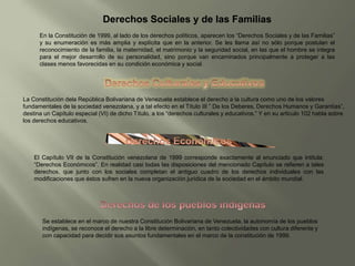 Derechos Sociales y de las Familias
En la Constitución de 1999, al lado de los derechos políticos, aparecen los “Derechos Sociales y de las Familias”
y su enumeración es más amplia y explícita que en la anterior. Se les llama así no sólo porque postulan el
reconocimiento de la familia, la maternidad, el matrimonio y la seguridad social, en las que el hombre se integra
para el mejor desarrollo de su personalidad, sino porque van encaminados principalmente a proteger a las
clases menos favorecidas en su condición económica y social.
La Constitución dela República Bolivariana de Venezuela establece el derecho a la cultura como uno de los valores
fundamentales de la sociedad venezolana, y a tal efecto en el Título III ” De los Deberes, Derechos Humanos y Garantías”,
destina un Capítulo especial (VI) de dicho Título, a los “derechos culturales y educativos.” Y en su articulo 102 habla sobre
los derechos educativos.
El Capítulo VII de la Constitución venezolana de 1999 corresponde exactamente al enunciado que intitula:
“Derechos Económicos”. En realidad casi todas las disposiciones del mencionado Capítulo se refieren a tales
derechos, que junto con los sociales completan el antiguo cuadro de los derechos individuales con las
modificaciones que éstos sufren en la nueva organización jurídica de la sociedad en el ámbito mundial.
Se establece en el marco de nuestra Constitución Bolivariana de Venezuela, la autonomía de los pueblos
indígenas, se reconoce el derecho a la libre determinación, en tanto colectividades con cultura diferente y
con capacidad para decidir sus asuntos fundamentales en el marco de la constitución de 1999.
 