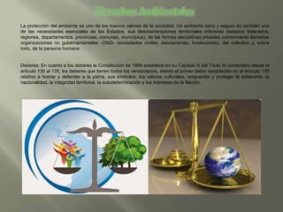 La protección del ambiente es uno de los nuevos valores de la sociedad. Un ambiente sano y seguro es también una
de las necesidades esenciales de los Estados, sus desmembraciones territoriales inferiores (estados federados,
regiones, departamentos, provincias, comunas, municipios), de las formas asociativas privadas comúnmente llamadas
organizaciones no gubernamentales -ONG- (sociedades civiles, asociaciones, fundaciones), del colectivo y, sobre
todo, de la persona humana.
Deberes: En cuanto a los deberes la Constitución de 1999 establece en su Capitulo X del Título III contenidos desde el
artículo 130 al 135, los deberes que tienen todos los venezolanos, siendo el primer deber establecido en el artículo 130
relativo a honrar y defender a la patria, sus símbolos, los valores culturales, resguardar y proteger la soberanía, la
nacionalidad, la integridad territorial, la autodeterminación y los intereses de la Nación.
 