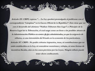 Articulo 215. CRBV, expresa “… La Ley quedará promulgada al publicarse con el
correspondiente “cúmplase” en la Gaceta Oficial de la República”. Esto tiene que ver
con el desarrollo del aforismo “Nullum Tributum Sine Lege”; o Principio de la
Reserva Legal de la Tributación, el cual surge como un freno a los posibles abusos de
la Administración Pública en contra de los administrados, ya que la exigencia de
tributos, es una intromisión del Estado en la economía de los particulares.
Artículo 317. CRBV.- No podrá cobrarse impuestos, tasas, ni contribuciones que no
estén establecidos en la Ley, ni concederse exenciones y rebajas, ni otras formas de
incentivos fiscales, sino en los casos previstos por las Leyes. Ningún tributo puede
tener efecto confiscatorio.
 