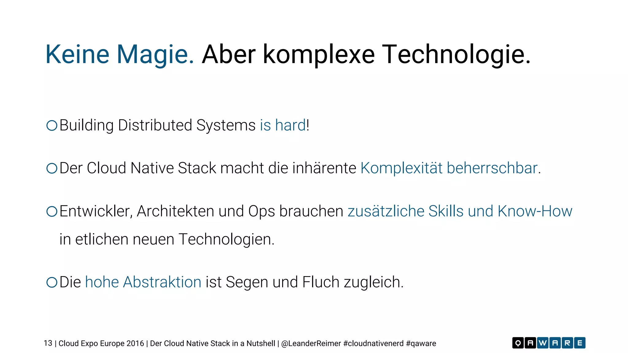 | Cloud Expo Europe 2016 | Der Cloud Native Stack in a Nutshell | @LeanderReimer #cloudnativenerd #qaware
Keine Magie. Aber komplexe Technologie.
oBuilding Distributed Systems is hard!
oDer Cloud Native Stack macht die inhärente Komplexität beherrschbar.
oEntwickler, Architekten und Ops brauchen zusätzliche Skills und Know-How
in etlichen neuen Technologien.
oDie hohe Abstraktion ist Segen und Fluch zugleich.
13
 