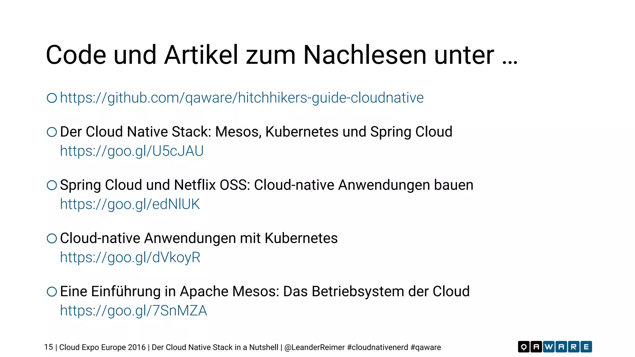 | Cloud Expo Europe 2016 | Der Cloud Native Stack in a Nutshell | @LeanderReimer #cloudnativenerd #qaware
Code und Artikel zum Nachlesen unter …
ohttps://github.com/qaware/hitchhikers-guide-cloudnative
oDer Cloud Native Stack: Mesos, Kubernetes und Spring Cloud
https://goo.gl/U5cJAU
oSpring Cloud und Netflix OSS: Cloud-native Anwendungen bauen 
https://goo.gl/edNlUK
oCloud-native Anwendungen mit Kubernetes 
https://goo.gl/dVkoyR
oEine Einführung in Apache Mesos: Das Betriebsystem der Cloud 
https://goo.gl/7SnMZA
15
 